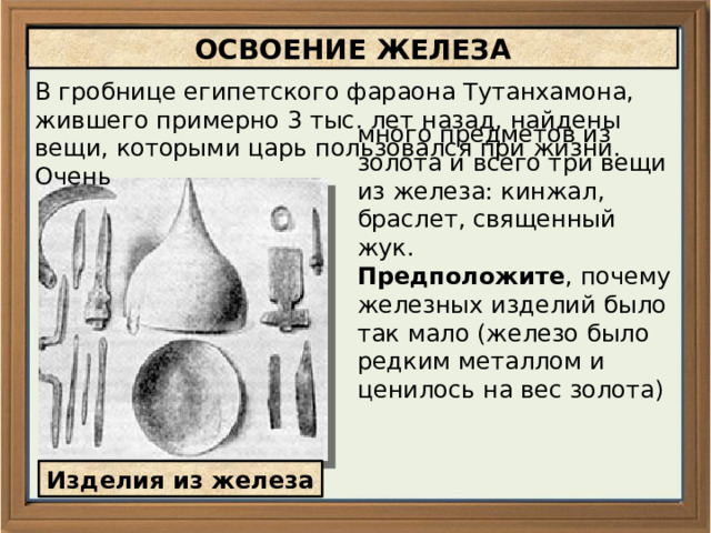 ОСВОЕНИЕ ЖЕЛЕЗА В гробнице египетского фараона Тутанхамона, жившего примерно 3 тыс. лет назад, найдены вещи, которыми царь пользовался при жизни. Очень много предметов из золота и всего три вещи из железа: кинжал, браслет, священный жук. Предположите , почему железных изделий было так мало (железо было редким металлом и ценилось на вес золота) Изделия из железа 