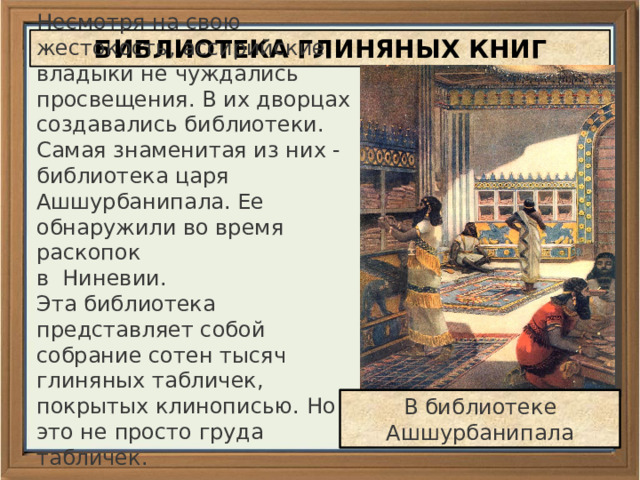 Несмотря на свою жестокость, ассирийские владыки не чуждались просвещения. В их дворцах создавались библиотеки. Самая знаменитая из них - библиотека царя Ашшурбанипала. Ее обнаружили во время раскопок в Ниневии. Эта библиотека представляет собой собрание сотен тысяч глиняных табличек, покрытых клинописью. Но это не просто груда табличек. БИБЛИОТЕКА ГЛИНЯНЫХ КНИГ В библиотеке Ашшурбанипала 
