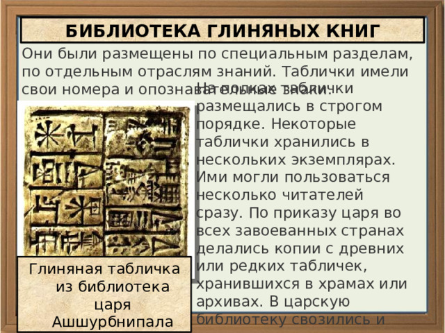 БИБЛИОТЕКА ГЛИНЯНЫХ КНИГ Они были размещены по специальным разделам, по отдельным отраслям знаний. Таблички имели свои номера и опознавательные знаки. На полках таблички размещались в строгом порядке. Некоторые таблички хранились в нескольких экземплярах. Ими могли пользоваться несколько читателей сразу. По приказу царя во всех завоеванных странах делались копии с древних или редких табличек, хранившихся в храмах или архивах. В царскую библиотеку свозились и оригиналы, и копии. Глиняная табличка из библиотека царя Ашшурбнипала 
