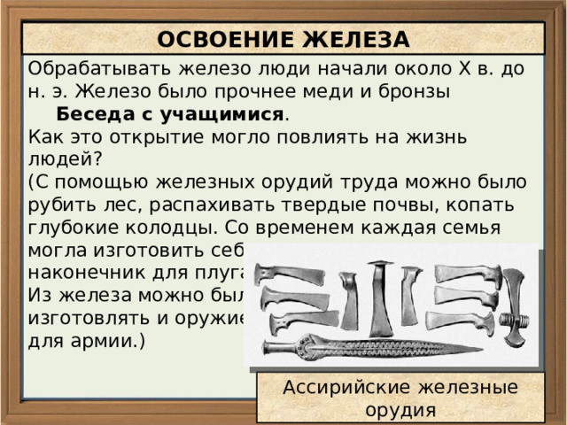 ОСВОЕНИЕ ЖЕЛЕЗА Обрабатывать железо люди начали около X в. до н. э. Железо было прочнее меди и бронзы Беседа с учащимися . Как это открытие могло повлиять на жизнь людей? (С помощью железных орудий труда можно было рубить лес, распахивать твердые почвы, копать глубокие колодцы. Со временем каждая семья могла изготовить себе топор, лопату, наконечник для плуга. Из железа можно было изготовлять и оружие для армии.) Ассирийские железные орудия 