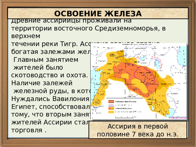 ОСВОЕНИЕ ЖЕЛЕЗА Древние ассирийцы проживали на территории восточного Средиземноморья, в верхнем течении реки Тигр. Ассирия горная страна, богатая залежами железной руды.  Главным занятием  жителей было скотоводство и охота. Наличие залежей  железной руды, в которой Нуждались Вавилония и Египет, способствовали тому, что вторым занятием жителей Ассирии стала торговля . Ассирия в первой половине 7 века до н.э. 