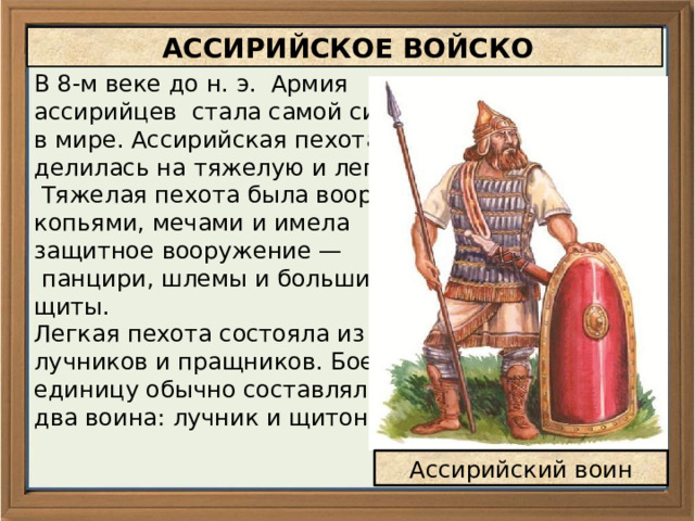  АССИРИЙСКОЕ ВОЙСКО В 8-м веке до н. э. Армия ассирийцев стала самой сильной в мире. Ассирийская пехота делилась на тяжелую и легкую.  Тяжелая пехота была вооружена копьями, мечами и имела защитное вооружение —  панцири, шлемы и большие щиты. Легкая пехота состояла из лучников и пращников. Боевую единицу обычно составляли два воина: лучник и щитоносец. Ассирийский воин 