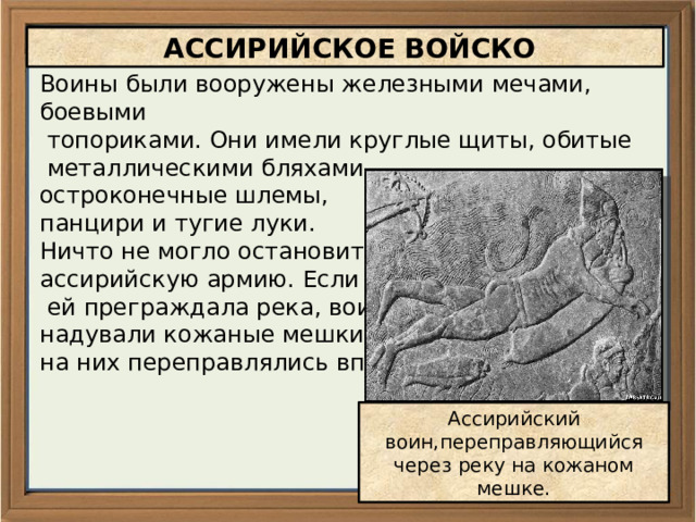 АССИРИЙСКОЕ ВОЙСКО Воины были вооружены железными мечами, боевыми  топориками. Они имели круглые щиты, обитые  металлическими бляхами, остроконечные шлемы, панцири и тугие луки. Ничто не могло остановить ассирийскую армию. Если путь  ей преграждала река, воины надували кожаные мешки и на них переправлялись вплавь. Ассирийский воин,переправляющийся через реку на кожаном мешке. 