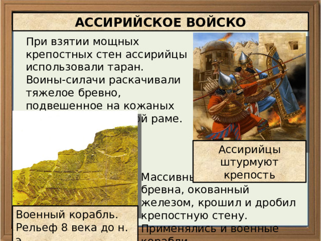 АССИРИЙСКОЕ ВОЙСКО При взятии мощных крепостных стен ассирийцы использовали таран. Воины-силачи раскачивали тяжелое бревно, подвешенное на кожаных ремнях к деревянной раме. Ассирийцы штурмуют крепость Массивный наконечник бревна, окованный железом, крошил и дробил крепостную стену. Применялись и военные корабли Военный корабль. Рельеф 8 века до н. э. 
