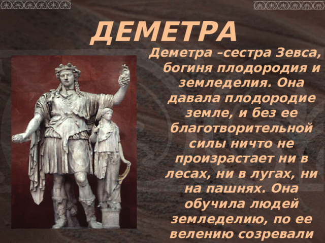 ДЕМЕТРА Деметра –сестра Зевса, богиня плодородия и земледелия. Она давала плодородие земле, и без ее благотворительной силы ничто не произрастает ни в лесах, ни в лугах, ни на пашнях. Она обучила людей земледелию, по ее велению созревали хлеба. 