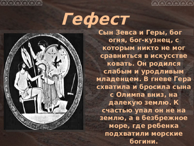 Гефест Сын Зевса и Геры, бог огня, бог-кузнец, с которым никто не мог сравниться в искусстве ковать. Он родился слабым и уродливым младенцем. В гневе Гера схватила и бросила сына с Олимпа вниз, на далекую землю. К счастью упал он не на землю, а в безбрежное море, где ребенка подхватили морские богини.  
