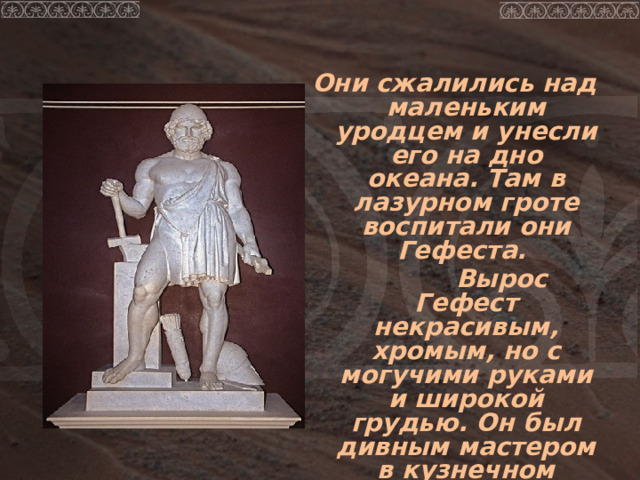  Они сжалились над маленьким уродцем и унесли его на дно океана. Там в лазурном гроте воспитали они Гефеста.  Вырос Гефест некрасивым, хромым, но с могучими руками и широкой грудью. Он был дивным мастером в кузнечном ремесле. 