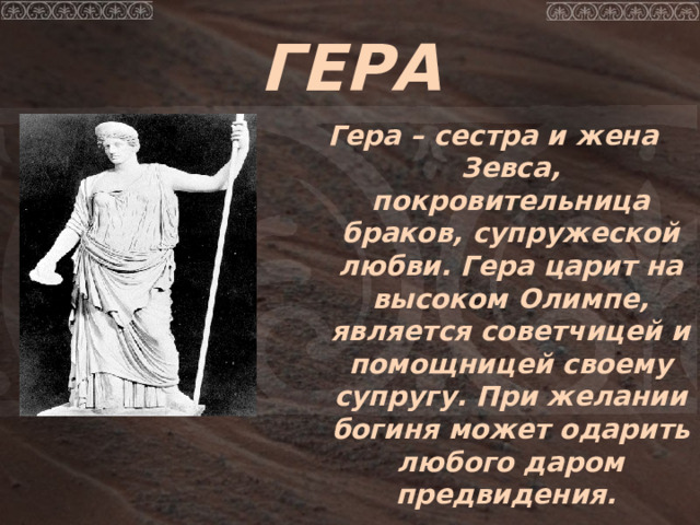 ГЕРА Гера – сестра и жена Зевса, покровительница браков, супружеской любви.  Гера царит на высоком Олимпе, является советчицей и помощницей своему супругу. При желании богиня может одарить любого даром предвидения . 