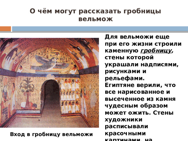 О чём могут рассказать гробницы вельмож Для вельможи еще при его жизни строили каменную гробницу , стены которой украшали надписями, рисунками и рельефами. Египтяне верили, что все нарисованное и высеченное из камня чудесным образом может ожить. Стены художники расписывали красочными картинами, на которых изображали природу Египта, полевые работы, охоту на зверей и птиц, военные отряды, сражения. Вход в гробницу вельможи  