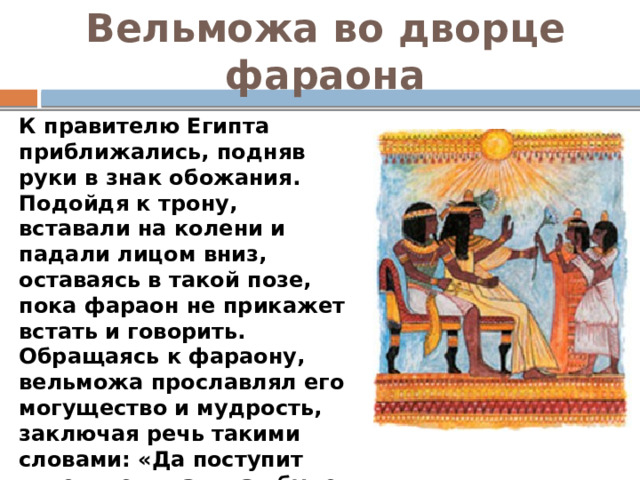 Вельможа во дворце фараона К правителю Египта приближались, подняв руки в знак обожания. Подойдя к трону, вставали на колени и падали лицом вниз, оставаясь в такой позе, пока фараон не прикажет встать и говорить. Обращаясь к фараону, вельможа прославлял его могущество и мудрость, заключая речь такими словами: «Да поступит повелитель так, как будет ему угодно, ибо все мы дышим воздухом лишь по его милости».  