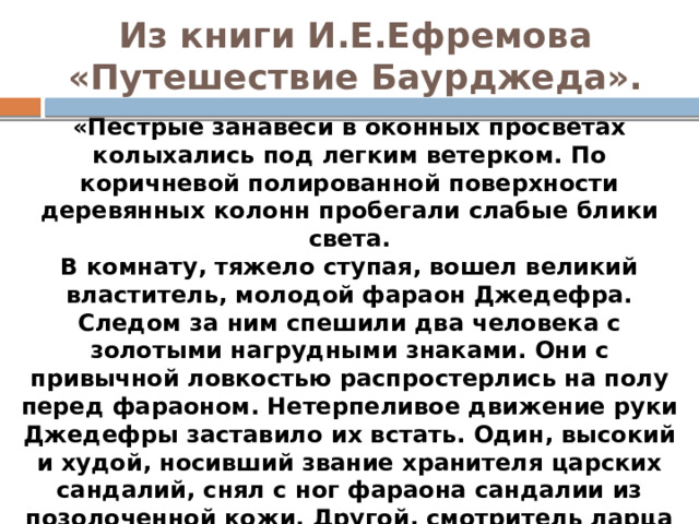 Из книги И.Е.Ефремова «Путешествие Баурджеда».   «Пестрые занавеси в оконных просветах колыхались под легким ветерком. По коричневой полированной поверхности деревянных колонн пробегали слабые блики света.  В комнату, тяжело ступая, вошел великий властитель, молодой фараон Джедефра. Следом за ним спешили два человека с золотыми нагрудными знаками. Они с привычной ловкостью распростерлись на полу перед фараоном. Нетерпеливое движение руки Джедефры заставило их встать. Один, высокий и худой, носивший звание хранителя царских сандалий, снял с ног фараона сандалии из позолоченной кожи. Другой, смотритель ларца с притираниями, осторожно освободил Джедефру от тяжелого парика, прикрытого полосатым чехлом и двойной короной — пшентом, снял футляр, заменявший бороду. Фараон с облегчением провел ладонью по гладко выбритой голове». 