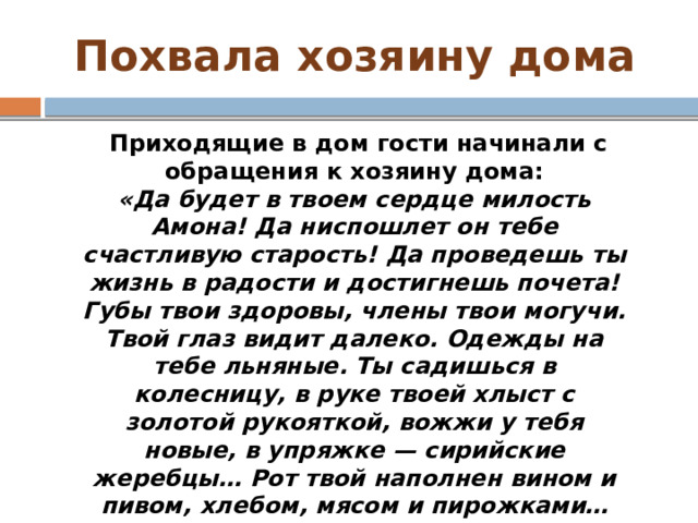 Похвала хозяину дома   Приходящие в дом гости начинали с обращения к хозяину дома: «Да будет в твоем сердце милость Амона! Да ниспошлет он тебе счастливую старость! Да проведешь ты жизнь в радости и достигнешь почета! Губы твои здоровы, члены твои могучи. Твой глаз видит далеко. Одежды на тебе льняные. Ты садишься в колесницу, в руке твоей хлыст с золотой рукояткой, вожжи у тебя новые, в упряжке — сирийские жеребцы… Рот твой наполнен вином и пивом, хлебом, мясом и пирожками… Ты нерушим, и враги твои падают. Что о тебе плохое сказали — не существует». 
