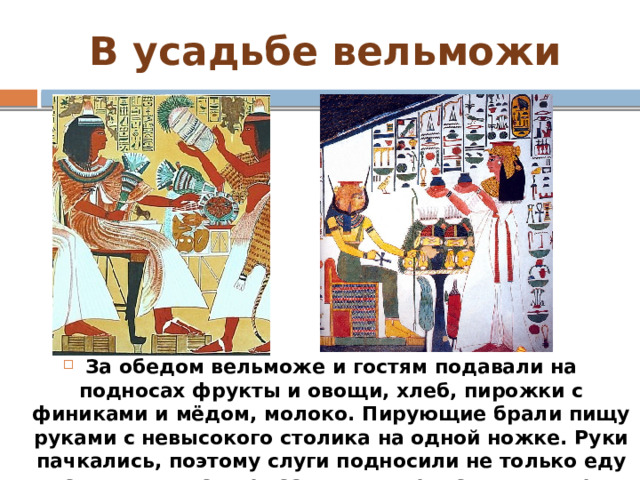 В усадьбе вельможи За обедом вельможе и гостям подавали на подносах фрукты и овощи, хлеб, пирожки с финиками и мёдом, молоко. Пирующие брали пищу руками с невысокого столика на одной ножке. Руки пачкались, поэтому слуги подносили не только еду и напитки, но также тазы и полотенца для омовения рук. 