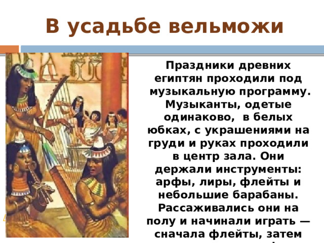 В усадьбе вельможи Праздники древних египтян проходили под  музыкальную программу. Музыканты, одетые одинаково,  в белых юбках, с украшениями на груди и руках проходили в центр зала. Они держали инструменты: арфы, лиры, флейты и небольшие барабаны. Рассаживались они на полу и начинали играть — сначала флейты, затем подключались арфы и лиры, а барабаны отбивали ритм. Песни восхваляли бога Амона-Ра. / 