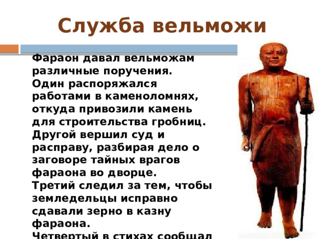 Служба вельможи Фараон давал вельможам различные поручения. Один распоряжался работами в каменоломнях, откуда привозили камень для строительства гробниц. Другой вершил суд и расправу, разбирая дело о заговоре тайных врагов фараона во дворце. Третий следил за тем, чтобы земледельцы исправно сдавали зерно в казну фараона. Четвертый в стихах сообщал о том, как он возглавлял военный поход в пограничную с Египтом область Азии. 
