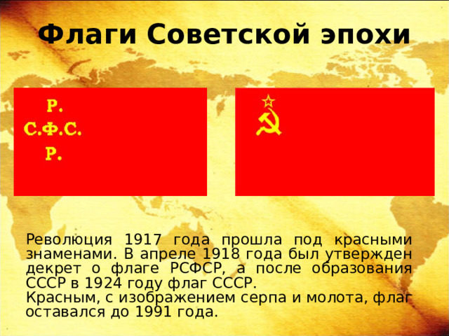 Флаги Советской эпохи Революция 1917 года прошла под красными знаменами. В апреле 1918 года был утвержден декрет о флаге РСФСР, а после образования СССР в 1924 году флаг СССР. Красным, с изображением серпа и молота, флаг оставался до 1991 года. 