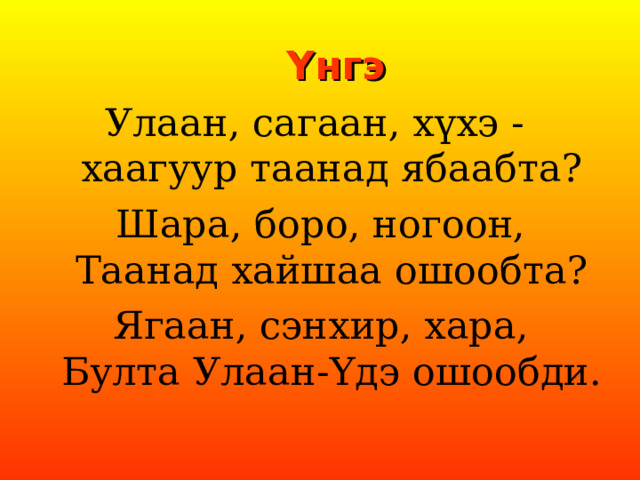 Y нгэ Улаан, сагаан, хүхэ -  хаагуур таанад ябаабта? Шара, боро, ногоон,  Таанад хайшаа ошообта? Ягаан, сэнхир, хара,  Булта Улаан- Y дэ ошообди. 