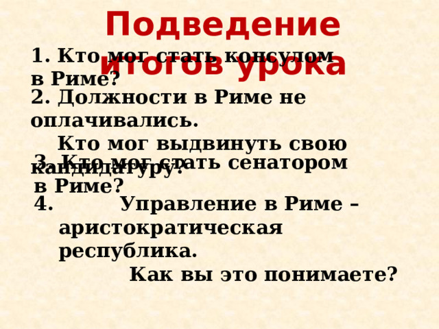 Подведение итогов урока 1. Кто мог стать консулом в Риме? 2. Должности в Риме не оплачивались.  Кто мог выдвинуть свою кандидатуру? 3. Кто мог стать сенатором в Риме?  Управление в Риме – аристократическая республика.  Как вы это понимаете? 
