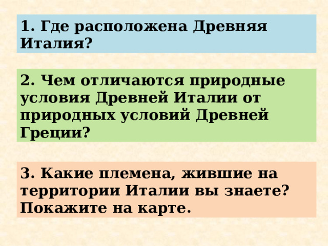 1. Где расположена Древняя Италия? 2. Чем отличаются природные условия Древней Италии от природных условий Древней Греции? 3. Какие племена, жившие на территории Италии вы знаете? Покажите на карте. 