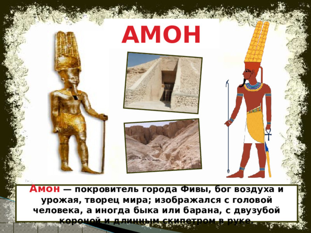 АМОН Амон — покровитель города Фивы, бог воздуха и урожая, творец мира; изображался с головой человека, а иногда быка или барана, с двузубой короной и длинным скипетром в руке. 