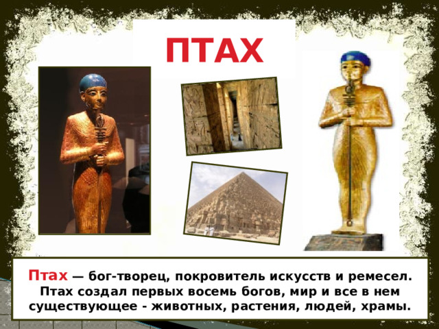 ПТАХ Птах — бог-творец, покровитель искусств и ремесел.  Птах создал первых восемь богов, мир и все в нем существующее - животных, растения, людей, храмы. 
