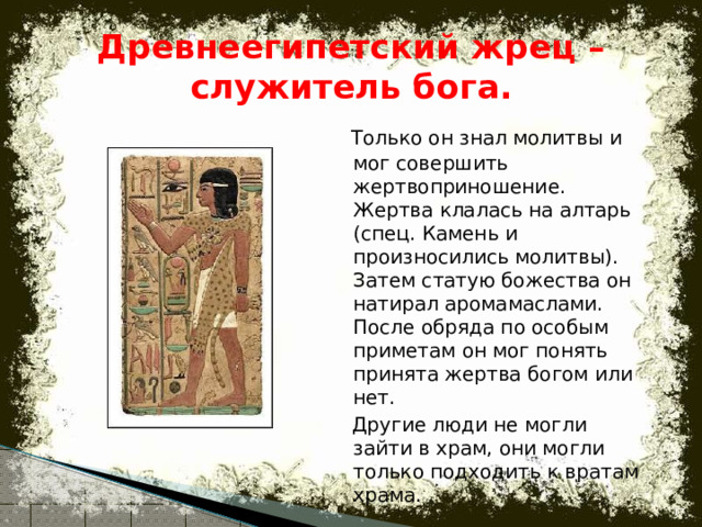 Древнеегипетский жрец –служитель бога.  Только он знал молитвы и мог совершить жертвоприношение. Жертва клалась на алтарь (спец. Камень и произносились молитвы). Затем статую божества он натирал аромамаслами. После обряда по особым приметам он мог понять принята жертва богом или нет.  Другие люди не могли зайти в храм, они могли только подходить к вратам храма.  