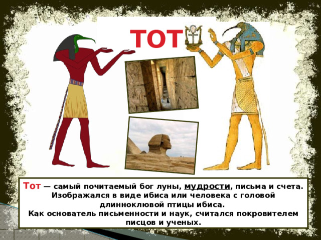 ТОТ Тот  — самый почитаемый бог луны, мудрости , письма и счета. Изображался в виде ибиса или человека с головой длинноклювой птицы ибиса.  Как основатель письменности и наук, считался покровителем писцов и ученых. 