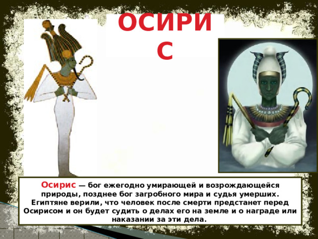 ОСИРИС Осирис — бог ежегодно умирающей и возрождающейся природы, позднее бог загробного мира и судья умерших. Египтяне верили, что человек после смерти предстанет перед Осирисом и он будет судить о делах его на земле и о награде или наказании за эти дела.  