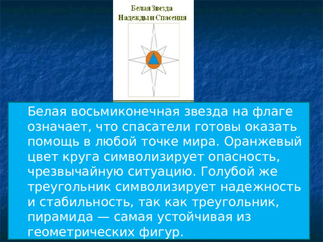 Белая восьмиконечная звезда на флаге означает, что спасатели готовы оказать помощь в любой точке мира. Оранжевый цвет круга символизирует опасность, чрезвычайную ситуацию. Голубой же треугольник символизирует надежность и стабильность, так как треугольник, пирамида — самая устойчивая из геометрических фигур. Белая восьмиконечная звезда на флаге означает, что спасатели готовы оказать помощь в любой точке мира. Оранжевый цвет круга символизирует опасность, чрезвычайную ситуацию. Голубой же треугольник символизирует надежность и стабильность, так как треугольник, пирамида — самая устойчивая из геометрических фигур. 