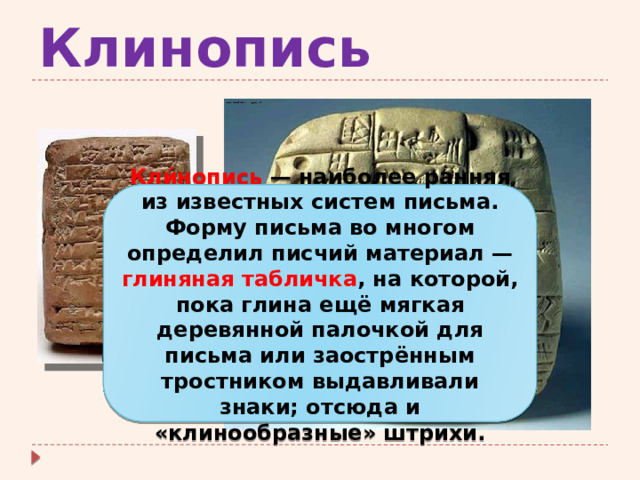 Клинопись Кли́нопись  — наиболее ранняя из известных систем письма. Форму письма во многом определил писчий материал — глиняная табличка , на которой, пока глина ещё мягкая деревянной палочкой для письма или заострённым тростником выдавливали знаки; отсюда и «клинообразные» штрихи. 