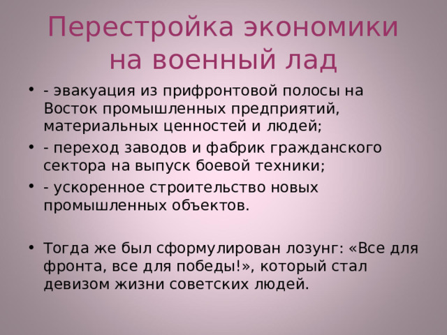 Перестройка экономики на военный лад - эвакуация из прифронтовой полосы на Восток промышленных предприятий, материальных ценностей и людей; - переход заводов и фабрик гражданского сектора на выпуск боевой техники; - ускоренное строительство новых промышленных объектов.  Тогда же был сформулирован лозунг: «Все для фронта, все для победы!», который стал девизом жизни советских людей.  