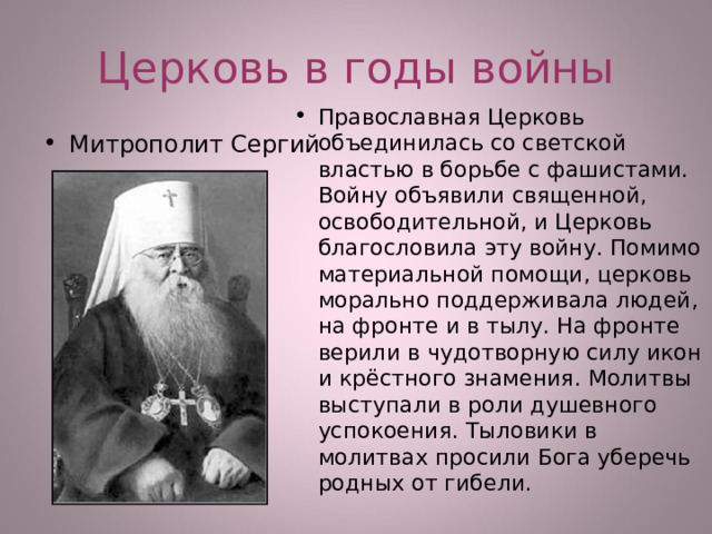 Церковь в годы войны Православная Церковь объединилась со светской властью в борьбе с фашистами. Войну объявили священной, освободительной, и Церковь благословила эту войну. Помимо материальной помощи, церковь морально поддерживала людей, на фронте и в тылу. На фронте верили в чудотворную силу икон и крёстного знамения. Молитвы выступали в роли душевного успокоения. Тыловики в молитвах просили Бога уберечь родных от гибели.  Митрополит Сергий  