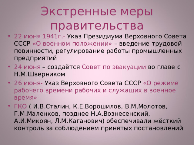 Экстренные меры правительства 22 июня 1941г.- Указ Президиума Верховного Совета СССР «О военном положении» – введение трудовой повинности, регулирование работы промышленных предприятий 24 июня – создаётся Совет по эвакуации во главе с Н.М.Шверником 26 июня- Указ Верховного Совета СССР «О режиме рабочего времени рабочих и служащих в военное время» ГКО ( И.В.Сталин, К.Е.Ворошилов, В.М.Молотов, Г.М.Маленков, позднее Н.А.Вознесенский, А.И.Микоян, Л.М.Каганович) обеспечивали жёсткий контроль за соблюдением принятых постановлений 