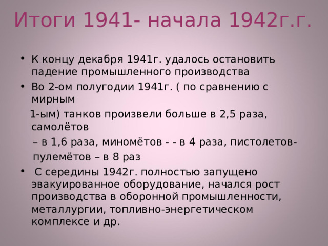 Итоги 1941- начала 1942г.г. К концу декабря 1941г. удалось остановить падение промышленного производства Во 2-ом полугодии 1941г. ( по сравнению с мирным  1-ым) танков произвели больше в 2,5 раза, самолётов – в 1,6 раза, миномётов - - в 4 раза, пистолетов-  пулемётов – в 8 раз  С середины 1942г. полностью запущено эвакуированное оборудование, начался рост производства в оборонной промышленности, металлургии, топливно-энергетическом комплексе и др. 