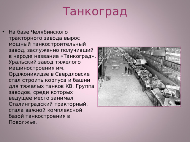 Танкоград На базе Челябинского тракторного завода вырос мощный танкостроительный завод, заслуженно получивший в народе название «Танкоград». Уральский завод тяжелого машиностроения им. Орджоникидзе в Свердловске стал строить корпуса и башни для тяжелых танков КВ. Группа заводов, среди которых ведущее место занимал Сталинградский тракторный, стала важной комплексной базой танкостроения в Поволжье. 