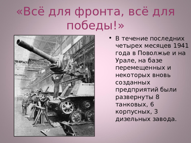 «Всё для фронта, всё для победы!» В течение последних четырех месяцев 1941 года в Поволжье и на Урале, на базе перемещенных и некоторых вновь созданных предприятий были развернуты 8 танковых, 6 корпусных, 3 дизельных завода. 