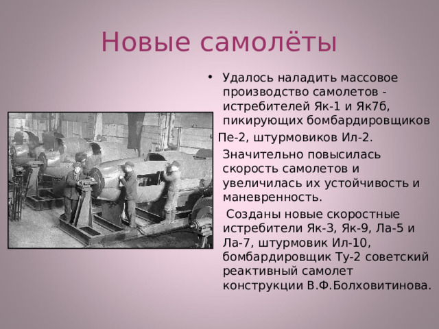 Новые самолёты Удалось наладить массовое производство самолетов - истребителей Як-1 и Як7б, пикирующих бомбардировщиков  Пе-2, штурмовиков Ил-2. Значительно повысилась скорость самолетов и увеличилась их устойчивость и маневренность.  Созданы новые скоростные истребители Як-3, Як-9, Ла-5 и Ла-7, штурмовик Ил-10, бомбардировщик Ту-2 советский реактивный самолет конструкции В.Ф.Болховитинова.  