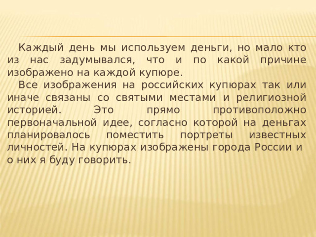 Каждый день мы используем деньги, но мало кто из нас задумывался, что и по какой причине изображено на каждой купюре. Все изображения на российских купюрах так или иначе связаны со святыми местами и религиозной историей. Это прямо противоположно первоначальной идее, согласно которой на деньгах планировалось поместить портреты известных личностей. На купюрах изображены города России и о них я буду говорить. 