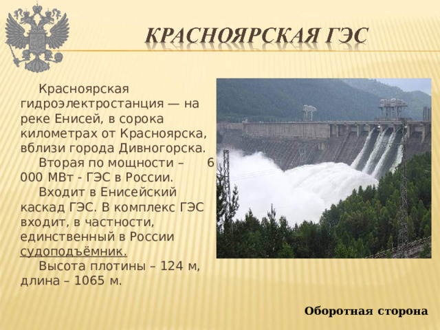 Красноярская гидроэлектростанция — на реке Енисей, в сорока километрах от Красноярска, вблизи города Дивногорска. Вторая по мощности – 6 000 МВт - ГЭС в России. Входит в Енисейский каскад ГЭС. В комплекс ГЭС входит, в частности, единственный в России судоподъёмник. Высота плотины – 124 м, длина – 1065 м. Оборотная сторона 