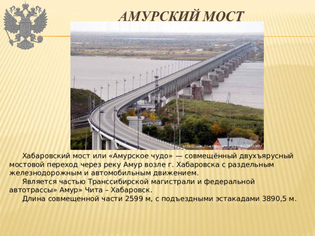 Хабаровский мост или «Амурское чудо» — совмещённый двухъярусный мостовой переход через реку Амур возле г. Хабаровска с раздельным железнодорожным и автомобильным движением. Является частью Транссибирской магистрали и федеральной автотрассы» Амур» Чита – Хабаровск. Длина совмещенной части 2599 м, с подъездными эстакадами 3890,5 м. 