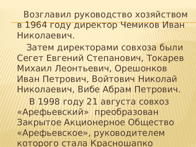  Возглавил руководство хозяйством в 1964 году директор Чемиков Иван Николаевич.  Затем директорами совхоза были Сегет Евгений Степанович, Токарев Михаил Леонтьевич, Орешонков Иван Петрович, Войтович Николай Николаевич, Вибе Абрам Петрович.  В 1998 году 21 августа совхоз «Арефьевский» преобразован Закрытое Акционерное Общество «Арефьевское», руководителем которого стала Красношапко Людмила Наумовна. 