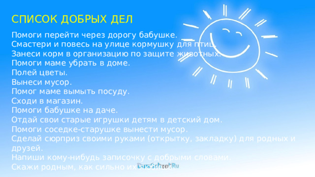 СПИСОК ДОБРЫХ ДЕЛ Помоги перейти через дорогу бабушке. Смастери и повесь на улице кормушку для птиц. Занеси корм в организацию по защите животных. Помоги маме убрать в доме. Полей цветы. Вынеси мусор. Помог маме вымыть посуду. Сходи в магазин. Помоги бабушке на даче. Отдай свои старые игрушки детям в детский дом. Помоги соседке-старушке вынести мусор. Сделай сюрприз своими руками (открытку, закладку) для родных и друзей. Напиши кому-нибудь записочку с добрыми словами. Скажи родным, как сильно их любишь. 