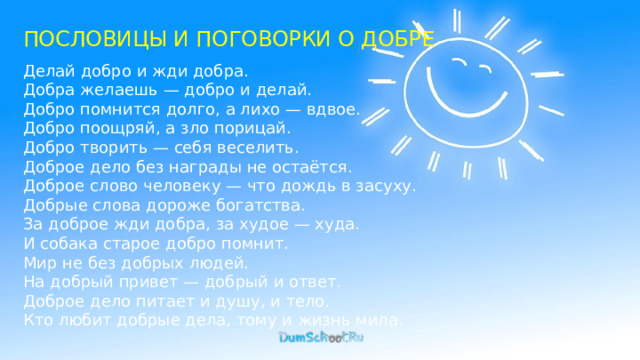 ПОСЛОВИЦЫ И ПОГОВОРКИ О ДОБРЕ Делай добро и жди добра. Добра желаешь — добро и делай. Добро помнится долго, а лихо — вдвое. Добро поощряй, а зло порицай. Добро творить — себя веселить. Доброе дело без награды не остаётся. Доброе слово человеку — что дождь в засуху. Добрые слова дороже богатства. За доброе жди добра, за худое — худа. И собака старое добро помнит. Мир не без добрых людей. На добрый привет — добрый и ответ. Доброе дело питает и душу, и тело. Кто любит добрые дела, тому и жизнь мила. 
