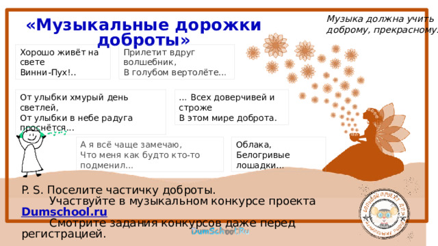 Музыка должна учить доброму, прекрасному. «Музыкальные дорожки доброты» Хорошо живёт на свете Прилетит вдруг волшебник,  В голубом вертолёте… Винни-Пух!.. … Всех доверчивей и строже От улыбки хмурый день светлей, В этом мире доброта. От улыбки в небе радуга проснётся... А я всё чаще замечаю,  Что меня как будто кто-то подменил… Облака, Белогривые лошадки… P. S. Поселите частичку доброты.  Участвуйте в музыкальном конкурсе проекта Dumschool.ru   Смотрите задания конкурсов даже перед регистрацией. 