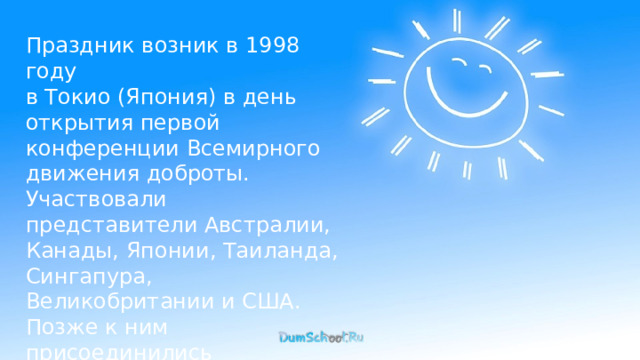 Праздник возник в 1998 году в Токио (Япония) в день открытия первой конференции Всемирного движения доброты. Участвовали представители Австралии, Канады, Японии, Таиланда, Сингапура, Великобритании и США. Позже к ним присоединились и другие государства. 