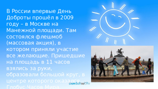 В России впервые День Доброты прошёл в 2009 году – в Москве на Манежной площади. Там состоялся флешмоб (массовая акция), в котором приняли участие все желающие. Пришедшие на площадь в 11 часов взялись за руки, образовали большой круг, в центре которого оказался Глобус Часов Мира. 