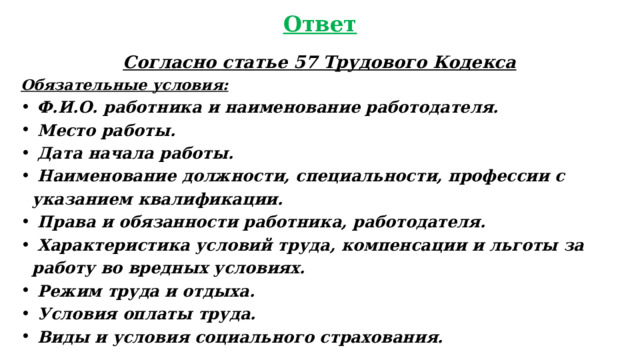 Ответ Согласно статье 57 Трудового Кодекса Обязательные условия:  Ф.И.О. работника и наименование работодателя.  Место работы.  Дата начала работы.  Наименование должности, специальности, профессии с указанием квалификации.  Права и обязанности работника, работодателя.  Характеристика условий труда, компенсации и льготы за работу во вредных условиях.  Режим труда и отдыха.  Условия оплаты труда.  Виды и условия социального страхования.  