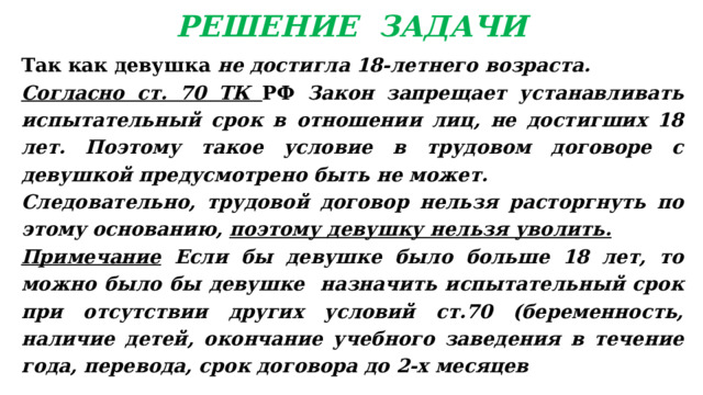 РЕШЕНИЕ ЗАДАЧИ Так как девушка не достигла 18-летнего возраста. Согласно ст. 70 ТК РФ Закон зап­рещает устанавливать испытательный срок в отношении лиц, не достигших 18 лет. Поэтому такое условие в трудовом догово­ре с девушкой предусмотрено быть не может. Следовательно, трудовой договор нельзя расторгнуть по этому основанию, поэтому девушку нельзя уволить. Примечание Если бы девушке было больше 18 лет, то можно было бы девушке назначить испытательный срок при отсутствии других условий ст.70 (беременность, наличие детей, окончание учебного заведения в течение года, перевода, срок договора до 2-х месяцев 