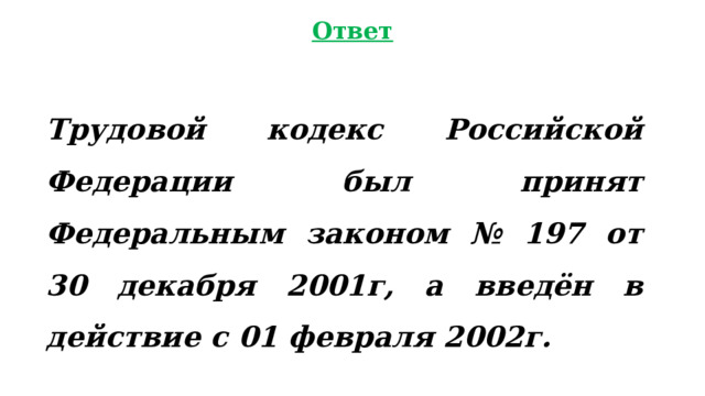 Ответ Трудовой кодекс Российской Федерации был принят Федеральным законом № 197 от 30 декабря 2001г, а введён в действие с 01 февраля 2002г. 