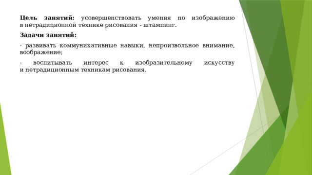 Цель занятий: усовершенствовать умения по изображению в нетрадиционной технике рисования - штампинг. Задачи занятий: - развивать коммуникативные навыки, непроизвольное внимание, воображение; - воспитывать интерес к изобразительному искусству и нетрадиционным техникам рисования. 